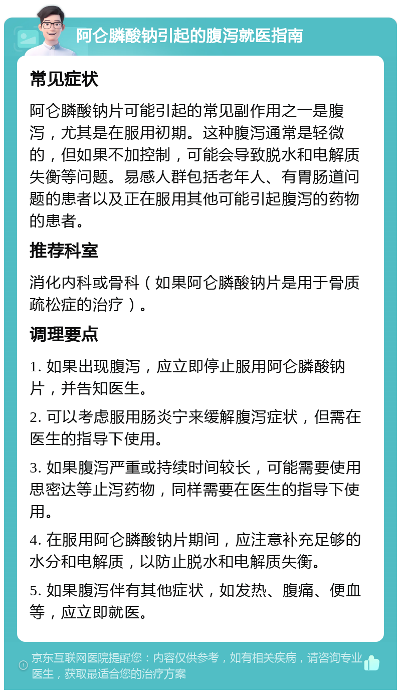 阿仑膦酸钠引起的腹泻就医指南 常见症状 阿仑膦酸钠片可能引起的常见副作用之一是腹泻，尤其是在服用初期。这种腹泻通常是轻微的，但如果不加控制，可能会导致脱水和电解质失衡等问题。易感人群包括老年人、有胃肠道问题的患者以及正在服用其他可能引起腹泻的药物的患者。 推荐科室 消化内科或骨科（如果阿仑膦酸钠片是用于骨质疏松症的治疗）。 调理要点 1. 如果出现腹泻，应立即停止服用阿仑膦酸钠片，并告知医生。 2. 可以考虑服用肠炎宁来缓解腹泻症状，但需在医生的指导下使用。 3. 如果腹泻严重或持续时间较长，可能需要使用思密达等止泻药物，同样需要在医生的指导下使用。 4. 在服用阿仑膦酸钠片期间，应注意补充足够的水分和电解质，以防止脱水和电解质失衡。 5. 如果腹泻伴有其他症状，如发热、腹痛、便血等，应立即就医。