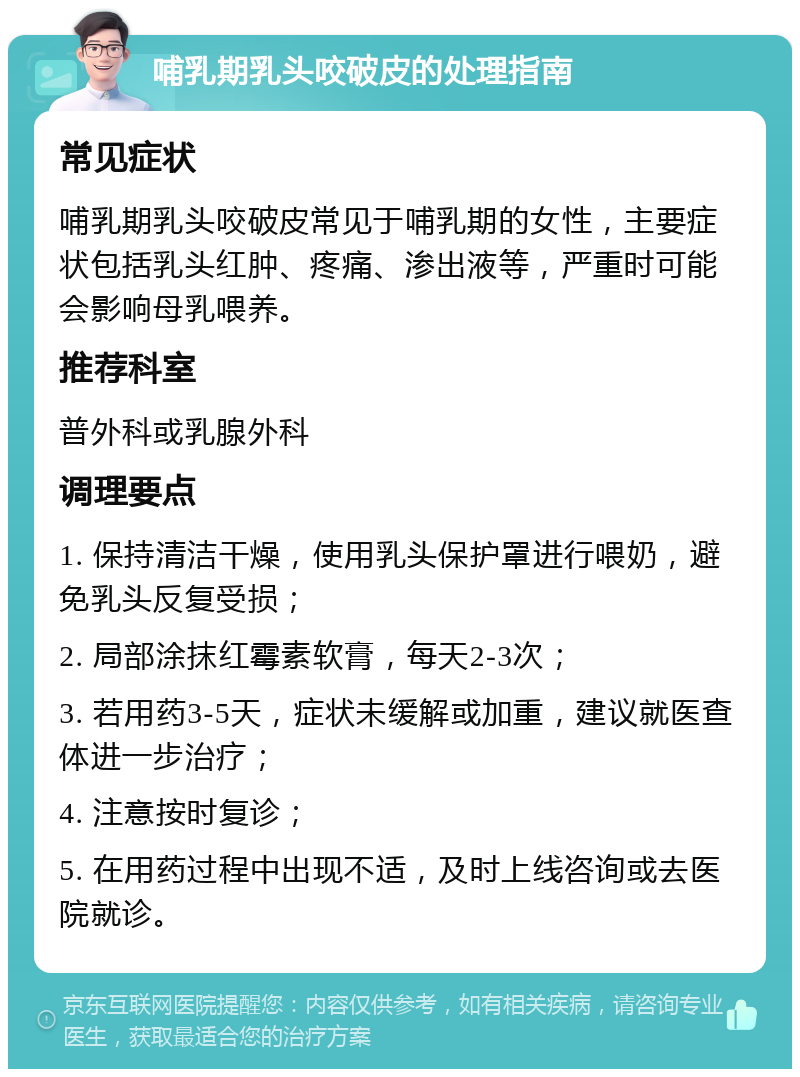 哺乳期乳头咬破皮的处理指南 常见症状 哺乳期乳头咬破皮常见于哺乳期的女性，主要症状包括乳头红肿、疼痛、渗出液等，严重时可能会影响母乳喂养。 推荐科室 普外科或乳腺外科 调理要点 1. 保持清洁干燥，使用乳头保护罩进行喂奶，避免乳头反复受损； 2. 局部涂抹红霉素软膏，每天2-3次； 3. 若用药3-5天，症状未缓解或加重，建议就医查体进一步治疗； 4. 注意按时复诊； 5. 在用药过程中出现不适，及时上线咨询或去医院就诊。