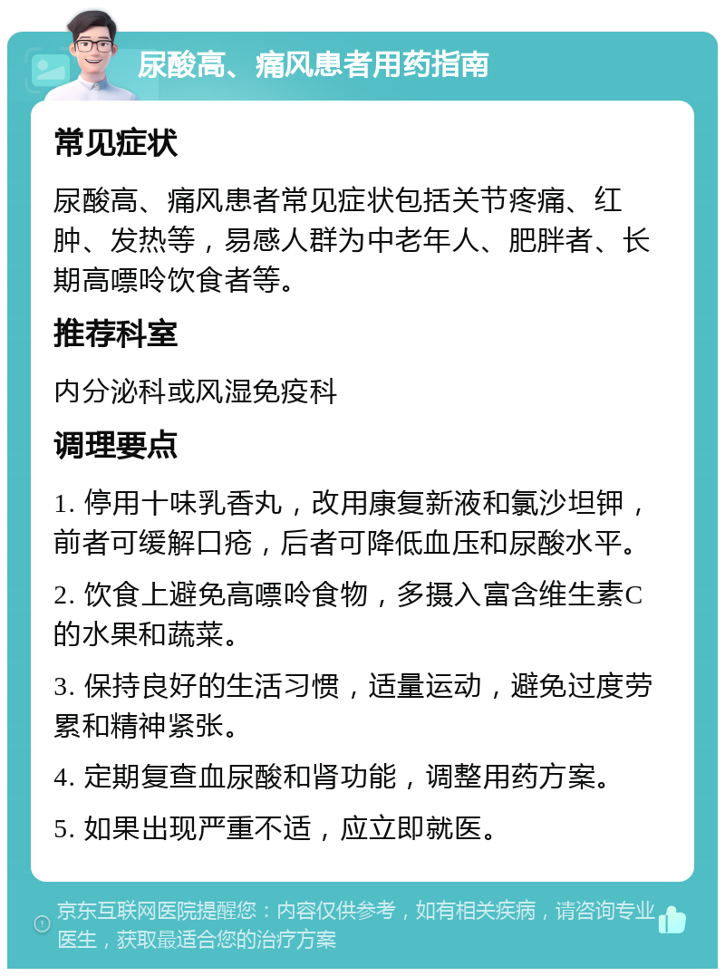 尿酸高、痛风患者用药指南 常见症状 尿酸高、痛风患者常见症状包括关节疼痛、红肿、发热等，易感人群为中老年人、肥胖者、长期高嘌呤饮食者等。 推荐科室 内分泌科或风湿免疫科 调理要点 1. 停用十味乳香丸，改用康复新液和氯沙坦钾，前者可缓解口疮，后者可降低血压和尿酸水平。 2. 饮食上避免高嘌呤食物，多摄入富含维生素C的水果和蔬菜。 3. 保持良好的生活习惯，适量运动，避免过度劳累和精神紧张。 4. 定期复查血尿酸和肾功能，调整用药方案。 5. 如果出现严重不适，应立即就医。