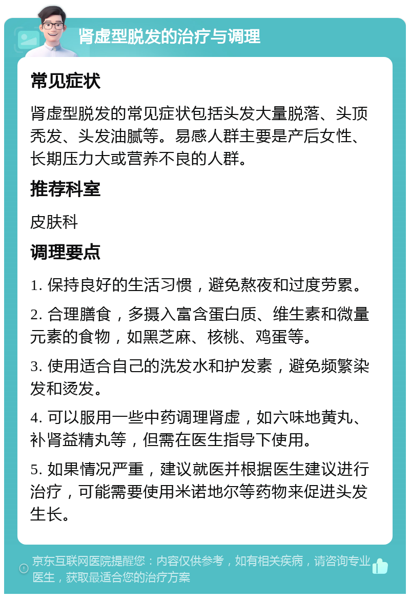 肾虚型脱发的治疗与调理 常见症状 肾虚型脱发的常见症状包括头发大量脱落、头顶秃发、头发油腻等。易感人群主要是产后女性、长期压力大或营养不良的人群。 推荐科室 皮肤科 调理要点 1. 保持良好的生活习惯，避免熬夜和过度劳累。 2. 合理膳食，多摄入富含蛋白质、维生素和微量元素的食物，如黑芝麻、核桃、鸡蛋等。 3. 使用适合自己的洗发水和护发素，避免频繁染发和烫发。 4. 可以服用一些中药调理肾虚，如六味地黄丸、补肾益精丸等，但需在医生指导下使用。 5. 如果情况严重，建议就医并根据医生建议进行治疗，可能需要使用米诺地尔等药物来促进头发生长。