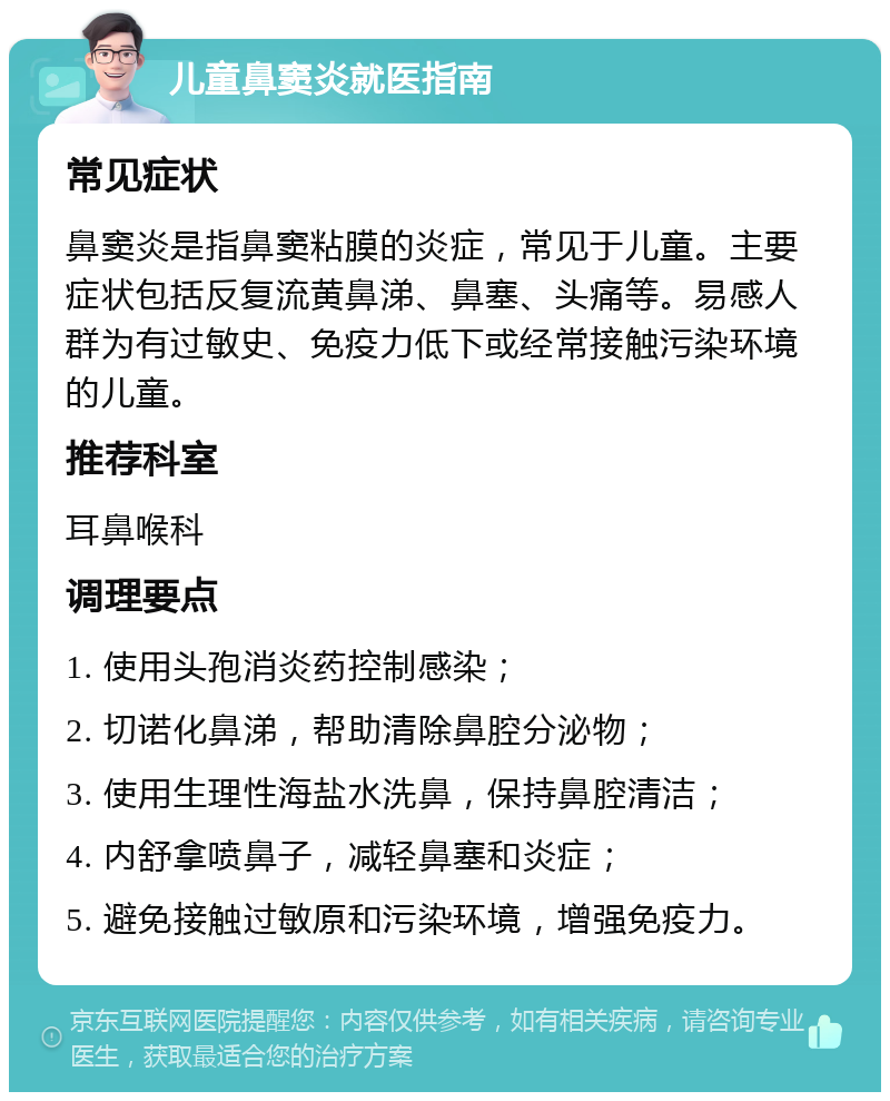 儿童鼻窦炎就医指南 常见症状 鼻窦炎是指鼻窦粘膜的炎症，常见于儿童。主要症状包括反复流黄鼻涕、鼻塞、头痛等。易感人群为有过敏史、免疫力低下或经常接触污染环境的儿童。 推荐科室 耳鼻喉科 调理要点 1. 使用头孢消炎药控制感染； 2. 切诺化鼻涕，帮助清除鼻腔分泌物； 3. 使用生理性海盐水洗鼻，保持鼻腔清洁； 4. 内舒拿喷鼻子，减轻鼻塞和炎症； 5. 避免接触过敏原和污染环境，增强免疫力。