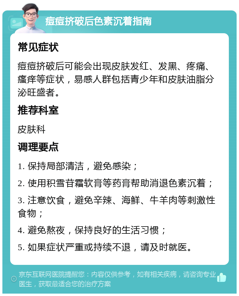 痘痘挤破后色素沉着指南 常见症状 痘痘挤破后可能会出现皮肤发红、发黑、疼痛、瘙痒等症状，易感人群包括青少年和皮肤油脂分泌旺盛者。 推荐科室 皮肤科 调理要点 1. 保持局部清洁，避免感染； 2. 使用积雪苷霜软膏等药膏帮助消退色素沉着； 3. 注意饮食，避免辛辣、海鲜、牛羊肉等刺激性食物； 4. 避免熬夜，保持良好的生活习惯； 5. 如果症状严重或持续不退，请及时就医。