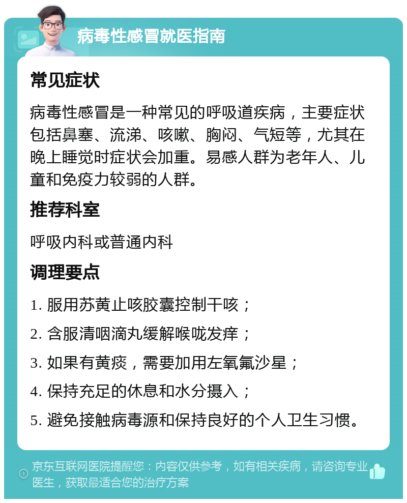 病毒性感冒就医指南 常见症状 病毒性感冒是一种常见的呼吸道疾病，主要症状包括鼻塞、流涕、咳嗽、胸闷、气短等，尤其在晚上睡觉时症状会加重。易感人群为老年人、儿童和免疫力较弱的人群。 推荐科室 呼吸内科或普通内科 调理要点 1. 服用苏黄止咳胶囊控制干咳； 2. 含服清咽滴丸缓解喉咙发痒； 3. 如果有黄痰，需要加用左氧氟沙星； 4. 保持充足的休息和水分摄入； 5. 避免接触病毒源和保持良好的个人卫生习惯。