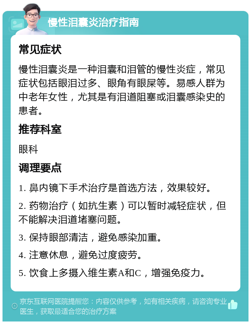 慢性泪囊炎治疗指南 常见症状 慢性泪囊炎是一种泪囊和泪管的慢性炎症，常见症状包括眼泪过多、眼角有眼屎等。易感人群为中老年女性，尤其是有泪道阻塞或泪囊感染史的患者。 推荐科室 眼科 调理要点 1. 鼻内镜下手术治疗是首选方法，效果较好。 2. 药物治疗（如抗生素）可以暂时减轻症状，但不能解决泪道堵塞问题。 3. 保持眼部清洁，避免感染加重。 4. 注意休息，避免过度疲劳。 5. 饮食上多摄入维生素A和C，增强免疫力。