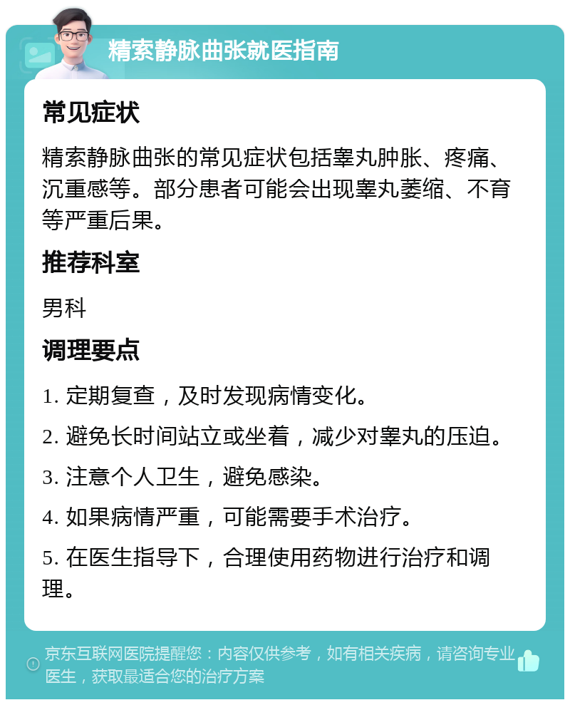 精索静脉曲张就医指南 常见症状 精索静脉曲张的常见症状包括睾丸肿胀、疼痛、沉重感等。部分患者可能会出现睾丸萎缩、不育等严重后果。 推荐科室 男科 调理要点 1. 定期复查，及时发现病情变化。 2. 避免长时间站立或坐着，减少对睾丸的压迫。 3. 注意个人卫生，避免感染。 4. 如果病情严重，可能需要手术治疗。 5. 在医生指导下，合理使用药物进行治疗和调理。