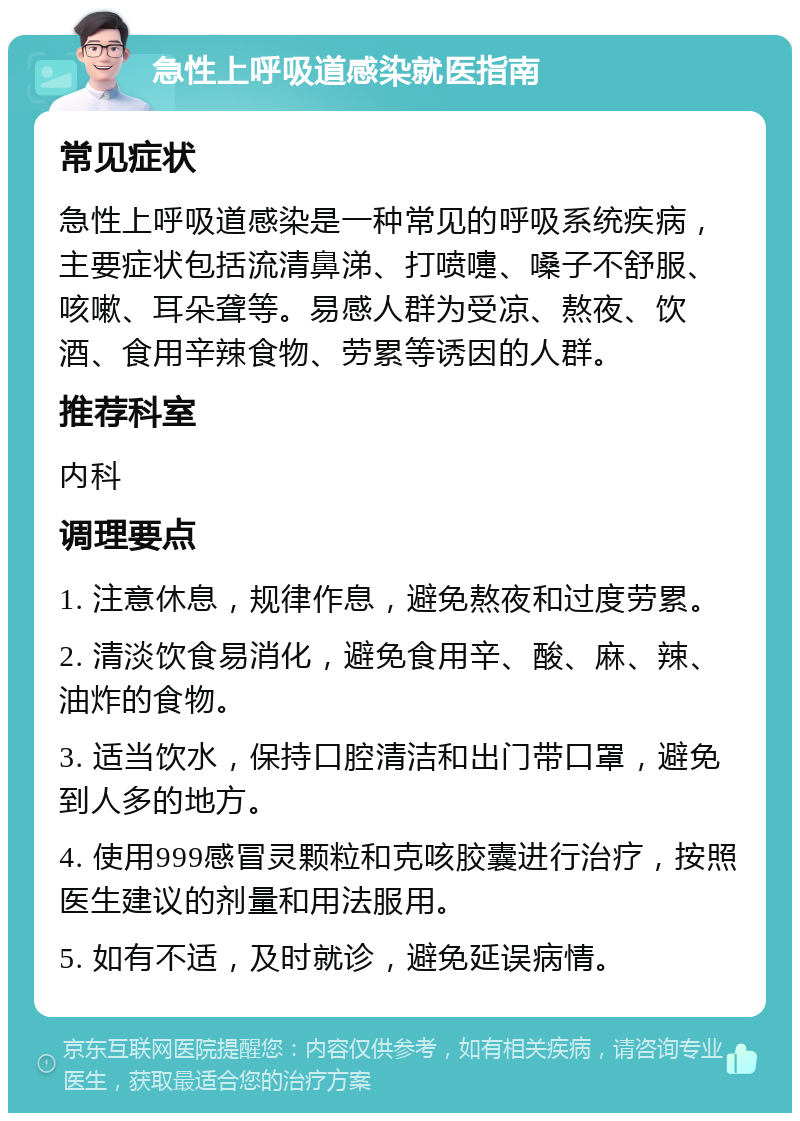 急性上呼吸道感染就医指南 常见症状 急性上呼吸道感染是一种常见的呼吸系统疾病，主要症状包括流清鼻涕、打喷嚏、嗓子不舒服、咳嗽、耳朵聋等。易感人群为受凉、熬夜、饮酒、食用辛辣食物、劳累等诱因的人群。 推荐科室 内科 调理要点 1. 注意休息，规律作息，避免熬夜和过度劳累。 2. 清淡饮食易消化，避免食用辛、酸、麻、辣、油炸的食物。 3. 适当饮水，保持口腔清洁和出门带口罩，避免到人多的地方。 4. 使用999感冒灵颗粒和克咳胶囊进行治疗，按照医生建议的剂量和用法服用。 5. 如有不适，及时就诊，避免延误病情。