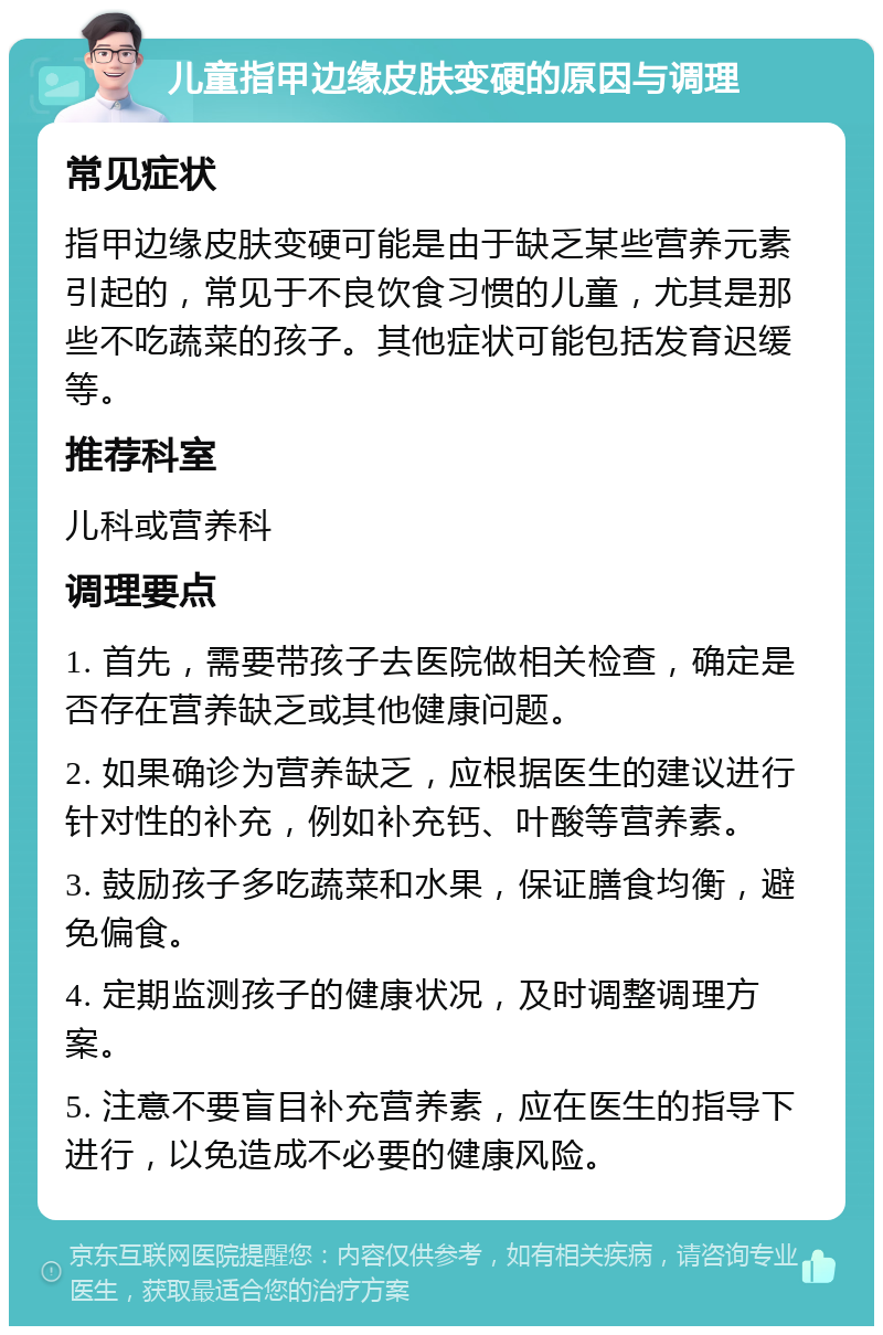 儿童指甲边缘皮肤变硬的原因与调理 常见症状 指甲边缘皮肤变硬可能是由于缺乏某些营养元素引起的，常见于不良饮食习惯的儿童，尤其是那些不吃蔬菜的孩子。其他症状可能包括发育迟缓等。 推荐科室 儿科或营养科 调理要点 1. 首先，需要带孩子去医院做相关检查，确定是否存在营养缺乏或其他健康问题。 2. 如果确诊为营养缺乏，应根据医生的建议进行针对性的补充，例如补充钙、叶酸等营养素。 3. 鼓励孩子多吃蔬菜和水果，保证膳食均衡，避免偏食。 4. 定期监测孩子的健康状况，及时调整调理方案。 5. 注意不要盲目补充营养素，应在医生的指导下进行，以免造成不必要的健康风险。