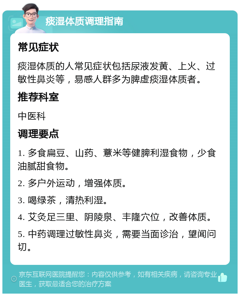 痰湿体质调理指南 常见症状 痰湿体质的人常见症状包括尿液发黄、上火、过敏性鼻炎等，易感人群多为脾虚痰湿体质者。 推荐科室 中医科 调理要点 1. 多食扁豆、山药、薏米等健脾利湿食物，少食油腻甜食物。 2. 多户外运动，增强体质。 3. 喝绿茶，清热利湿。 4. 艾灸足三里、阴陵泉、丰隆穴位，改善体质。 5. 中药调理过敏性鼻炎，需要当面诊治，望闻问切。