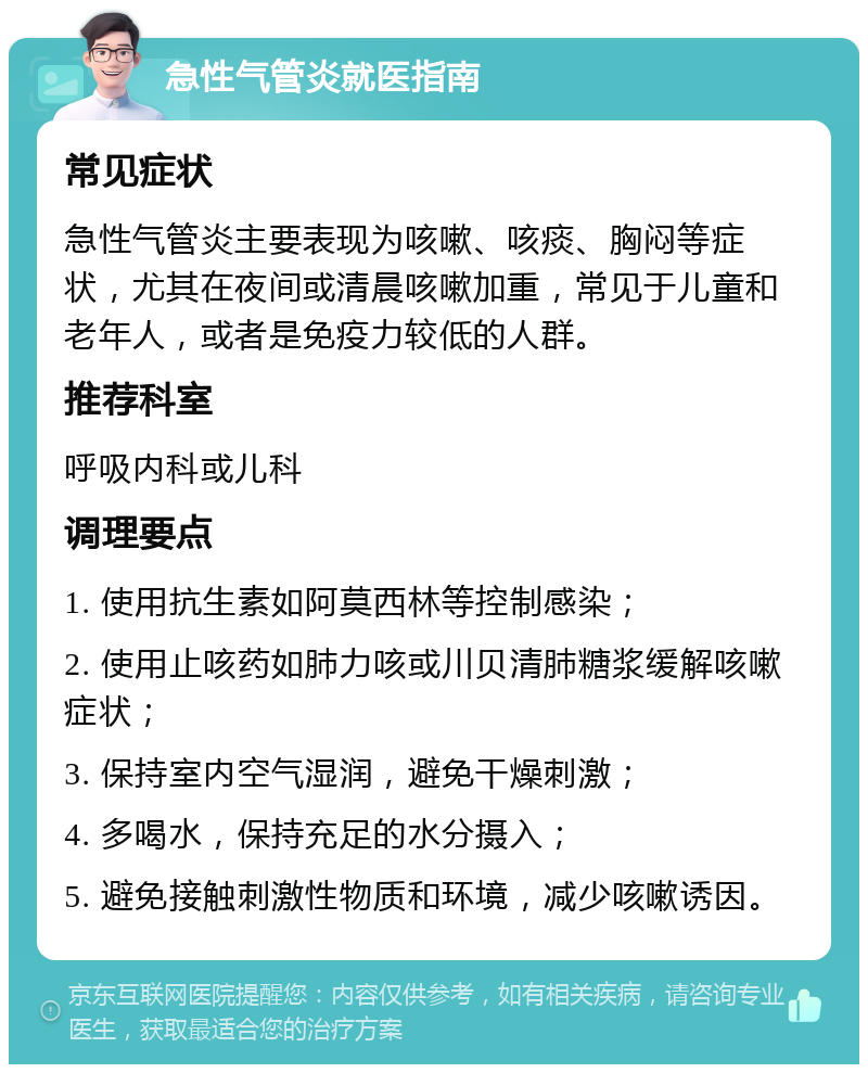 急性气管炎就医指南 常见症状 急性气管炎主要表现为咳嗽、咳痰、胸闷等症状，尤其在夜间或清晨咳嗽加重，常见于儿童和老年人，或者是免疫力较低的人群。 推荐科室 呼吸内科或儿科 调理要点 1. 使用抗生素如阿莫西林等控制感染； 2. 使用止咳药如肺力咳或川贝清肺糖浆缓解咳嗽症状； 3. 保持室内空气湿润，避免干燥刺激； 4. 多喝水，保持充足的水分摄入； 5. 避免接触刺激性物质和环境，减少咳嗽诱因。