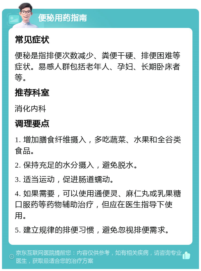 便秘用药指南 常见症状 便秘是指排便次数减少、粪便干硬、排便困难等症状。易感人群包括老年人、孕妇、长期卧床者等。 推荐科室 消化内科 调理要点 1. 增加膳食纤维摄入，多吃蔬菜、水果和全谷类食品。 2. 保持充足的水分摄入，避免脱水。 3. 适当运动，促进肠道蠕动。 4. 如果需要，可以使用通便灵、麻仁丸或乳果糖口服药等药物辅助治疗，但应在医生指导下使用。 5. 建立规律的排便习惯，避免忽视排便需求。