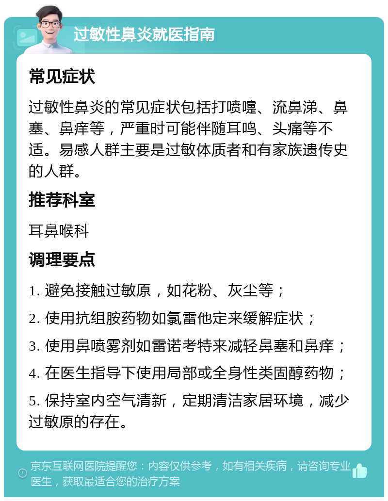 过敏性鼻炎就医指南 常见症状 过敏性鼻炎的常见症状包括打喷嚏、流鼻涕、鼻塞、鼻痒等，严重时可能伴随耳鸣、头痛等不适。易感人群主要是过敏体质者和有家族遗传史的人群。 推荐科室 耳鼻喉科 调理要点 1. 避免接触过敏原，如花粉、灰尘等； 2. 使用抗组胺药物如氯雷他定来缓解症状； 3. 使用鼻喷雾剂如雷诺考特来减轻鼻塞和鼻痒； 4. 在医生指导下使用局部或全身性类固醇药物； 5. 保持室内空气清新，定期清洁家居环境，减少过敏原的存在。