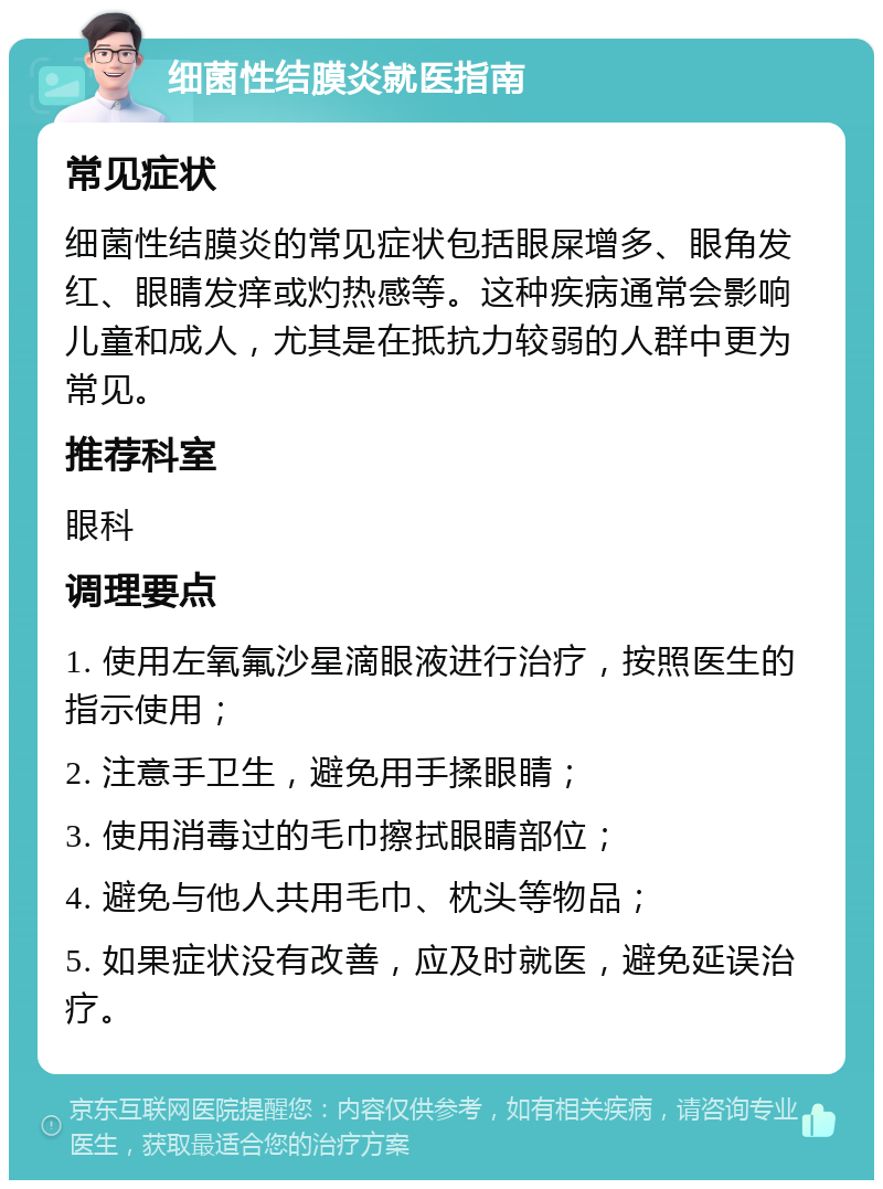 细菌性结膜炎就医指南 常见症状 细菌性结膜炎的常见症状包括眼屎增多、眼角发红、眼睛发痒或灼热感等。这种疾病通常会影响儿童和成人，尤其是在抵抗力较弱的人群中更为常见。 推荐科室 眼科 调理要点 1. 使用左氧氟沙星滴眼液进行治疗，按照医生的指示使用； 2. 注意手卫生，避免用手揉眼睛； 3. 使用消毒过的毛巾擦拭眼睛部位； 4. 避免与他人共用毛巾、枕头等物品； 5. 如果症状没有改善，应及时就医，避免延误治疗。