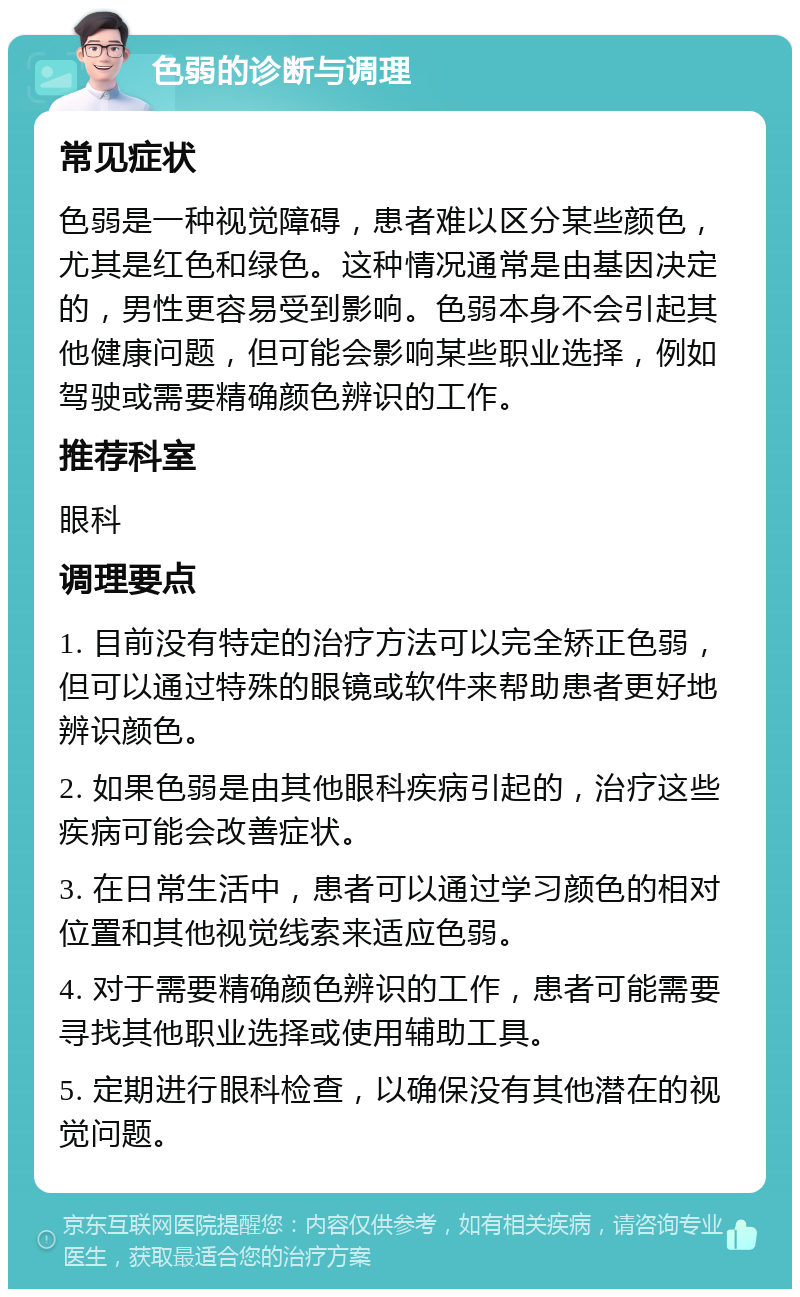 色弱的诊断与调理 常见症状 色弱是一种视觉障碍，患者难以区分某些颜色，尤其是红色和绿色。这种情况通常是由基因决定的，男性更容易受到影响。色弱本身不会引起其他健康问题，但可能会影响某些职业选择，例如驾驶或需要精确颜色辨识的工作。 推荐科室 眼科 调理要点 1. 目前没有特定的治疗方法可以完全矫正色弱，但可以通过特殊的眼镜或软件来帮助患者更好地辨识颜色。 2. 如果色弱是由其他眼科疾病引起的，治疗这些疾病可能会改善症状。 3. 在日常生活中，患者可以通过学习颜色的相对位置和其他视觉线索来适应色弱。 4. 对于需要精确颜色辨识的工作，患者可能需要寻找其他职业选择或使用辅助工具。 5. 定期进行眼科检查，以确保没有其他潜在的视觉问题。