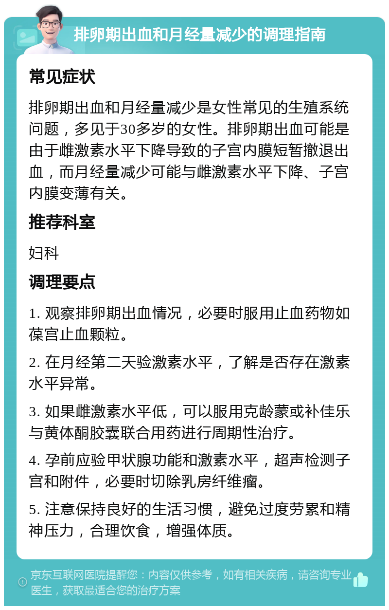 排卵期出血和月经量减少的调理指南 常见症状 排卵期出血和月经量减少是女性常见的生殖系统问题，多见于30多岁的女性。排卵期出血可能是由于雌激素水平下降导致的子宫内膜短暂撤退出血，而月经量减少可能与雌激素水平下降、子宫内膜变薄有关。 推荐科室 妇科 调理要点 1. 观察排卵期出血情况，必要时服用止血药物如葆宫止血颗粒。 2. 在月经第二天验激素水平，了解是否存在激素水平异常。 3. 如果雌激素水平低，可以服用克龄蒙或补佳乐与黄体酮胶囊联合用药进行周期性治疗。 4. 孕前应验甲状腺功能和激素水平，超声检测子宫和附件，必要时切除乳房纤维瘤。 5. 注意保持良好的生活习惯，避免过度劳累和精神压力，合理饮食，增强体质。