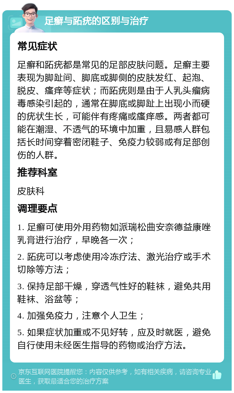 足癣与跖疣的区别与治疗 常见症状 足癣和跖疣都是常见的足部皮肤问题。足癣主要表现为脚趾间、脚底或脚侧的皮肤发红、起泡、脱皮、瘙痒等症状；而跖疣则是由于人乳头瘤病毒感染引起的，通常在脚底或脚趾上出现小而硬的疣状生长，可能伴有疼痛或瘙痒感。两者都可能在潮湿、不透气的环境中加重，且易感人群包括长时间穿着密闭鞋子、免疫力较弱或有足部创伤的人群。 推荐科室 皮肤科 调理要点 1. 足癣可使用外用药物如派瑞松曲安奈德益康唑乳膏进行治疗，早晚各一次； 2. 跖疣可以考虑使用冷冻疗法、激光治疗或手术切除等方法； 3. 保持足部干燥，穿透气性好的鞋袜，避免共用鞋袜、浴盆等； 4. 加强免疫力，注意个人卫生； 5. 如果症状加重或不见好转，应及时就医，避免自行使用未经医生指导的药物或治疗方法。