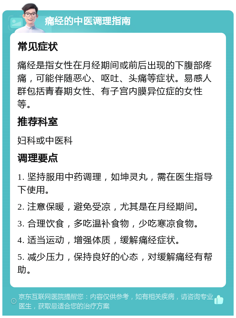 痛经的中医调理指南 常见症状 痛经是指女性在月经期间或前后出现的下腹部疼痛，可能伴随恶心、呕吐、头痛等症状。易感人群包括青春期女性、有子宫内膜异位症的女性等。 推荐科室 妇科或中医科 调理要点 1. 坚持服用中药调理，如坤灵丸，需在医生指导下使用。 2. 注意保暖，避免受凉，尤其是在月经期间。 3. 合理饮食，多吃温补食物，少吃寒凉食物。 4. 适当运动，增强体质，缓解痛经症状。 5. 减少压力，保持良好的心态，对缓解痛经有帮助。