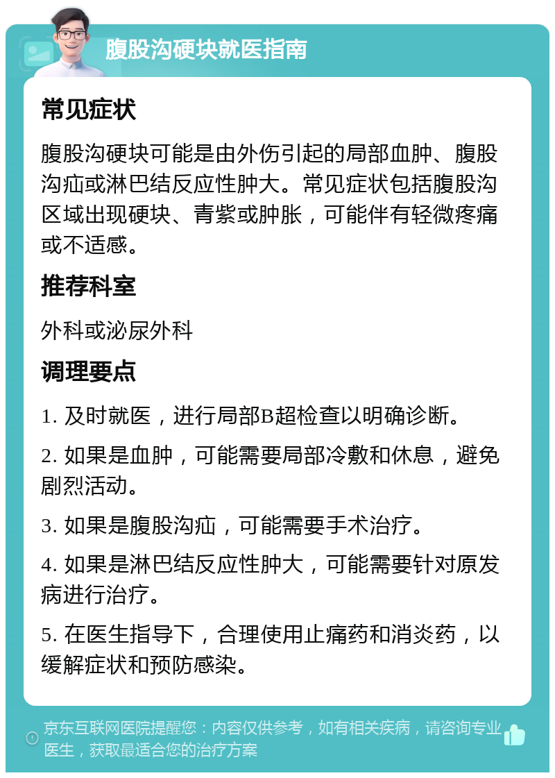 腹股沟硬块就医指南 常见症状 腹股沟硬块可能是由外伤引起的局部血肿、腹股沟疝或淋巴结反应性肿大。常见症状包括腹股沟区域出现硬块、青紫或肿胀，可能伴有轻微疼痛或不适感。 推荐科室 外科或泌尿外科 调理要点 1. 及时就医，进行局部B超检查以明确诊断。 2. 如果是血肿，可能需要局部冷敷和休息，避免剧烈活动。 3. 如果是腹股沟疝，可能需要手术治疗。 4. 如果是淋巴结反应性肿大，可能需要针对原发病进行治疗。 5. 在医生指导下，合理使用止痛药和消炎药，以缓解症状和预防感染。