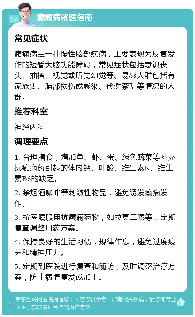 癫痫病就医指南 常见症状 癫痫病是一种慢性脑部疾病，主要表现为反复发作的短暂大脑功能障碍，常见症状包括意识丧失、抽搐、视觉或听觉幻觉等。易感人群包括有家族史、脑部损伤或感染、代谢紊乱等情况的人群。 推荐科室 神经内科 调理要点 1. 合理膳食，增加鱼、虾、蛋、绿色蔬菜等补充抗癫痫药引起的体内钙、叶酸、维生素K、维生素B6的缺乏。 2. 禁烟酒咖啡等刺激性物品，避免诱发癫痫发作。 3. 按医嘱服用抗癫痫药物，如拉莫三嗪等，定期复查调整用药方案。 4. 保持良好的生活习惯，规律作息，避免过度疲劳和精神压力。 5. 定期到医院进行复查和随访，及时调整治疗方案，防止病情复发或加重。