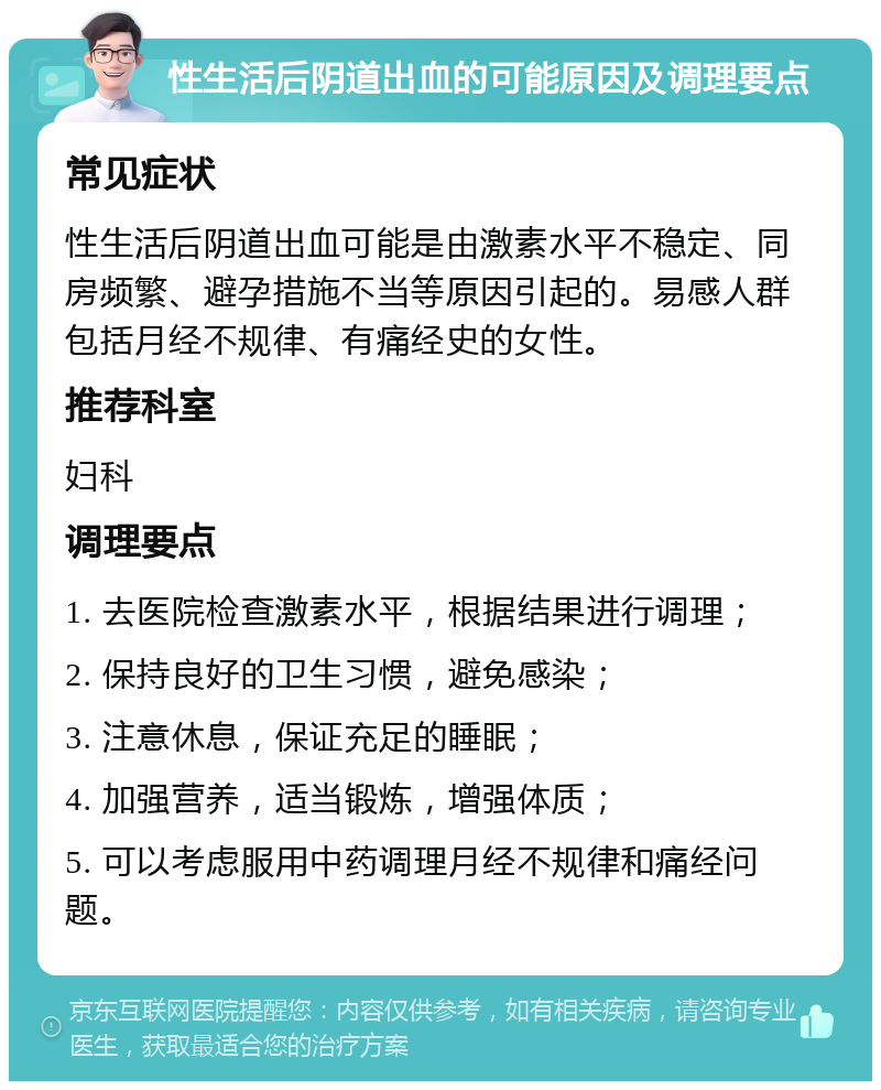 性生活后阴道出血的可能原因及调理要点 常见症状 性生活后阴道出血可能是由激素水平不稳定、同房频繁、避孕措施不当等原因引起的。易感人群包括月经不规律、有痛经史的女性。 推荐科室 妇科 调理要点 1. 去医院检查激素水平，根据结果进行调理； 2. 保持良好的卫生习惯，避免感染； 3. 注意休息，保证充足的睡眠； 4. 加强营养，适当锻炼，增强体质； 5. 可以考虑服用中药调理月经不规律和痛经问题。