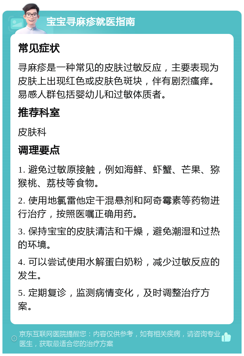 宝宝寻麻疹就医指南 常见症状 寻麻疹是一种常见的皮肤过敏反应，主要表现为皮肤上出现红色或皮肤色斑块，伴有剧烈瘙痒。易感人群包括婴幼儿和过敏体质者。 推荐科室 皮肤科 调理要点 1. 避免过敏原接触，例如海鲜、虾蟹、芒果、猕猴桃、荔枝等食物。 2. 使用地氯雷他定干混悬剂和阿奇霉素等药物进行治疗，按照医嘱正确用药。 3. 保持宝宝的皮肤清洁和干燥，避免潮湿和过热的环境。 4. 可以尝试使用水解蛋白奶粉，减少过敏反应的发生。 5. 定期复诊，监测病情变化，及时调整治疗方案。