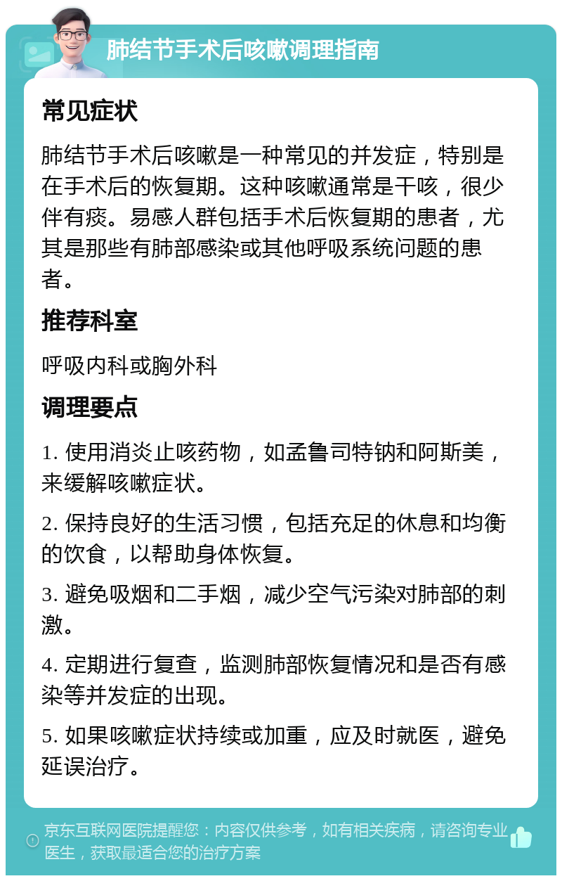 肺结节手术后咳嗽调理指南 常见症状 肺结节手术后咳嗽是一种常见的并发症，特别是在手术后的恢复期。这种咳嗽通常是干咳，很少伴有痰。易感人群包括手术后恢复期的患者，尤其是那些有肺部感染或其他呼吸系统问题的患者。 推荐科室 呼吸内科或胸外科 调理要点 1. 使用消炎止咳药物，如孟鲁司特钠和阿斯美，来缓解咳嗽症状。 2. 保持良好的生活习惯，包括充足的休息和均衡的饮食，以帮助身体恢复。 3. 避免吸烟和二手烟，减少空气污染对肺部的刺激。 4. 定期进行复查，监测肺部恢复情况和是否有感染等并发症的出现。 5. 如果咳嗽症状持续或加重，应及时就医，避免延误治疗。