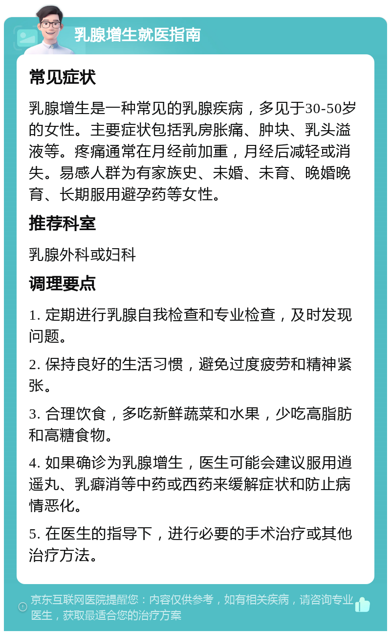 乳腺增生就医指南 常见症状 乳腺增生是一种常见的乳腺疾病，多见于30-50岁的女性。主要症状包括乳房胀痛、肿块、乳头溢液等。疼痛通常在月经前加重，月经后减轻或消失。易感人群为有家族史、未婚、未育、晚婚晚育、长期服用避孕药等女性。 推荐科室 乳腺外科或妇科 调理要点 1. 定期进行乳腺自我检查和专业检查，及时发现问题。 2. 保持良好的生活习惯，避免过度疲劳和精神紧张。 3. 合理饮食，多吃新鲜蔬菜和水果，少吃高脂肪和高糖食物。 4. 如果确诊为乳腺增生，医生可能会建议服用逍遥丸、乳癖消等中药或西药来缓解症状和防止病情恶化。 5. 在医生的指导下，进行必要的手术治疗或其他治疗方法。