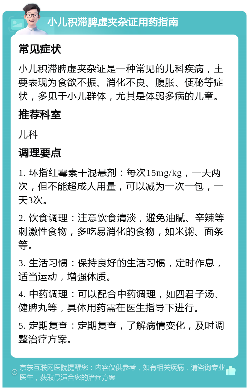 小儿积滞脾虚夹杂证用药指南 常见症状 小儿积滞脾虚夹杂证是一种常见的儿科疾病，主要表现为食欲不振、消化不良、腹胀、便秘等症状，多见于小儿群体，尤其是体弱多病的儿童。 推荐科室 儿科 调理要点 1. 环指红霉素干混悬剂：每次15mg/kg，一天两次，但不能超成人用量，可以减为一次一包，一天3次。 2. 饮食调理：注意饮食清淡，避免油腻、辛辣等刺激性食物，多吃易消化的食物，如米粥、面条等。 3. 生活习惯：保持良好的生活习惯，定时作息，适当运动，增强体质。 4. 中药调理：可以配合中药调理，如四君子汤、健脾丸等，具体用药需在医生指导下进行。 5. 定期复查：定期复查，了解病情变化，及时调整治疗方案。