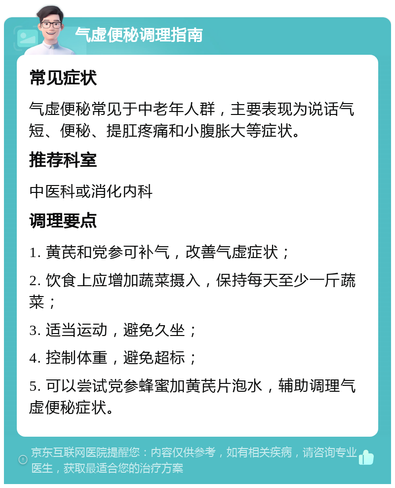 气虚便秘调理指南 常见症状 气虚便秘常见于中老年人群，主要表现为说话气短、便秘、提肛疼痛和小腹胀大等症状。 推荐科室 中医科或消化内科 调理要点 1. 黄芪和党参可补气，改善气虚症状； 2. 饮食上应增加蔬菜摄入，保持每天至少一斤蔬菜； 3. 适当运动，避免久坐； 4. 控制体重，避免超标； 5. 可以尝试党参蜂蜜加黄芪片泡水，辅助调理气虚便秘症状。