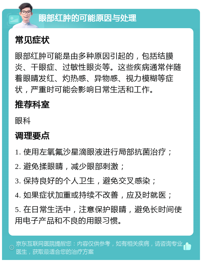 眼部红肿的可能原因与处理 常见症状 眼部红肿可能是由多种原因引起的，包括结膜炎、干眼症、过敏性眼炎等。这些疾病通常伴随着眼睛发红、灼热感、异物感、视力模糊等症状，严重时可能会影响日常生活和工作。 推荐科室 眼科 调理要点 1. 使用左氧氟沙星滴眼液进行局部抗菌治疗； 2. 避免揉眼睛，减少眼部刺激； 3. 保持良好的个人卫生，避免交叉感染； 4. 如果症状加重或持续不改善，应及时就医； 5. 在日常生活中，注意保护眼睛，避免长时间使用电子产品和不良的用眼习惯。