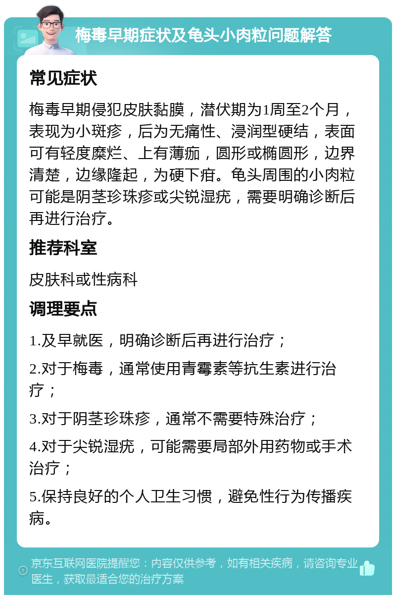 梅毒早期症状及龟头小肉粒问题解答 常见症状 梅毒早期侵犯皮肤黏膜，潜伏期为1周至2个月，表现为小斑疹，后为无痛性、浸润型硬结，表面可有轻度糜烂、上有薄痂，圆形或椭圆形，边界清楚，边缘隆起，为硬下疳。龟头周围的小肉粒可能是阴茎珍珠疹或尖锐湿疣，需要明确诊断后再进行治疗。 推荐科室 皮肤科或性病科 调理要点 1.及早就医，明确诊断后再进行治疗； 2.对于梅毒，通常使用青霉素等抗生素进行治疗； 3.对于阴茎珍珠疹，通常不需要特殊治疗； 4.对于尖锐湿疣，可能需要局部外用药物或手术治疗； 5.保持良好的个人卫生习惯，避免性行为传播疾病。