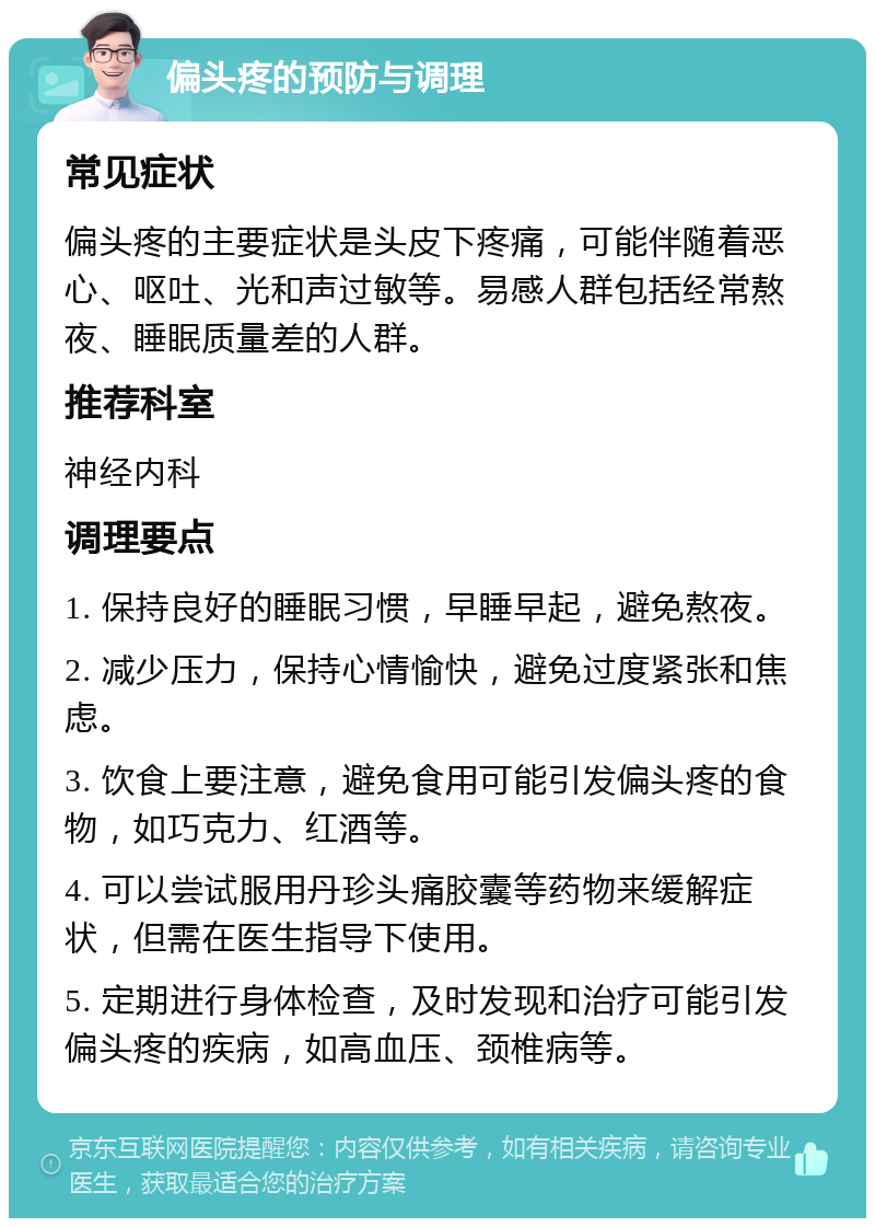 偏头疼的预防与调理 常见症状 偏头疼的主要症状是头皮下疼痛，可能伴随着恶心、呕吐、光和声过敏等。易感人群包括经常熬夜、睡眠质量差的人群。 推荐科室 神经内科 调理要点 1. 保持良好的睡眠习惯，早睡早起，避免熬夜。 2. 减少压力，保持心情愉快，避免过度紧张和焦虑。 3. 饮食上要注意，避免食用可能引发偏头疼的食物，如巧克力、红酒等。 4. 可以尝试服用丹珍头痛胶囊等药物来缓解症状，但需在医生指导下使用。 5. 定期进行身体检查，及时发现和治疗可能引发偏头疼的疾病，如高血压、颈椎病等。