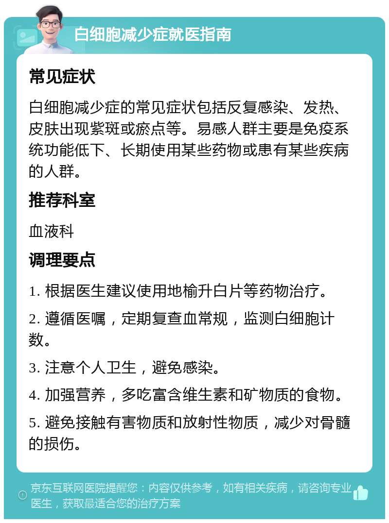 白细胞减少症就医指南 常见症状 白细胞减少症的常见症状包括反复感染、发热、皮肤出现紫斑或瘀点等。易感人群主要是免疫系统功能低下、长期使用某些药物或患有某些疾病的人群。 推荐科室 血液科 调理要点 1. 根据医生建议使用地榆升白片等药物治疗。 2. 遵循医嘱，定期复查血常规，监测白细胞计数。 3. 注意个人卫生，避免感染。 4. 加强营养，多吃富含维生素和矿物质的食物。 5. 避免接触有害物质和放射性物质，减少对骨髓的损伤。