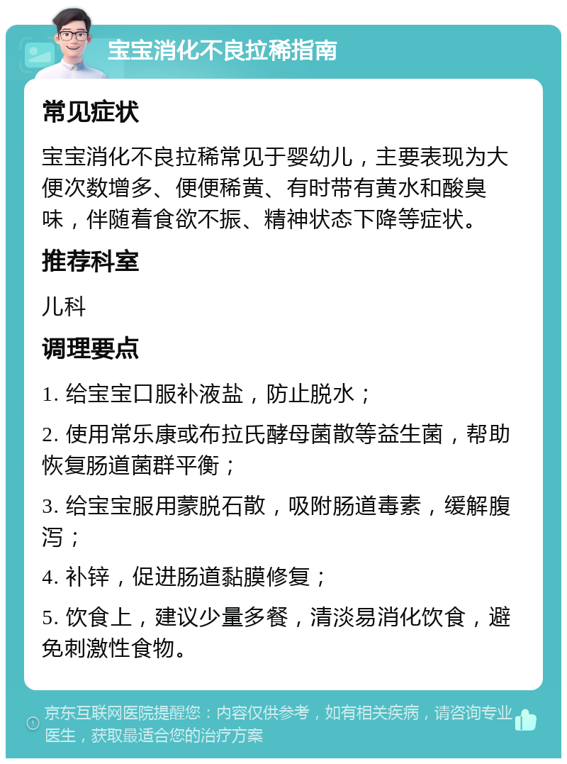 宝宝消化不良拉稀指南 常见症状 宝宝消化不良拉稀常见于婴幼儿，主要表现为大便次数增多、便便稀黄、有时带有黄水和酸臭味，伴随着食欲不振、精神状态下降等症状。 推荐科室 儿科 调理要点 1. 给宝宝口服补液盐，防止脱水； 2. 使用常乐康或布拉氏酵母菌散等益生菌，帮助恢复肠道菌群平衡； 3. 给宝宝服用蒙脱石散，吸附肠道毒素，缓解腹泻； 4. 补锌，促进肠道黏膜修复； 5. 饮食上，建议少量多餐，清淡易消化饮食，避免刺激性食物。