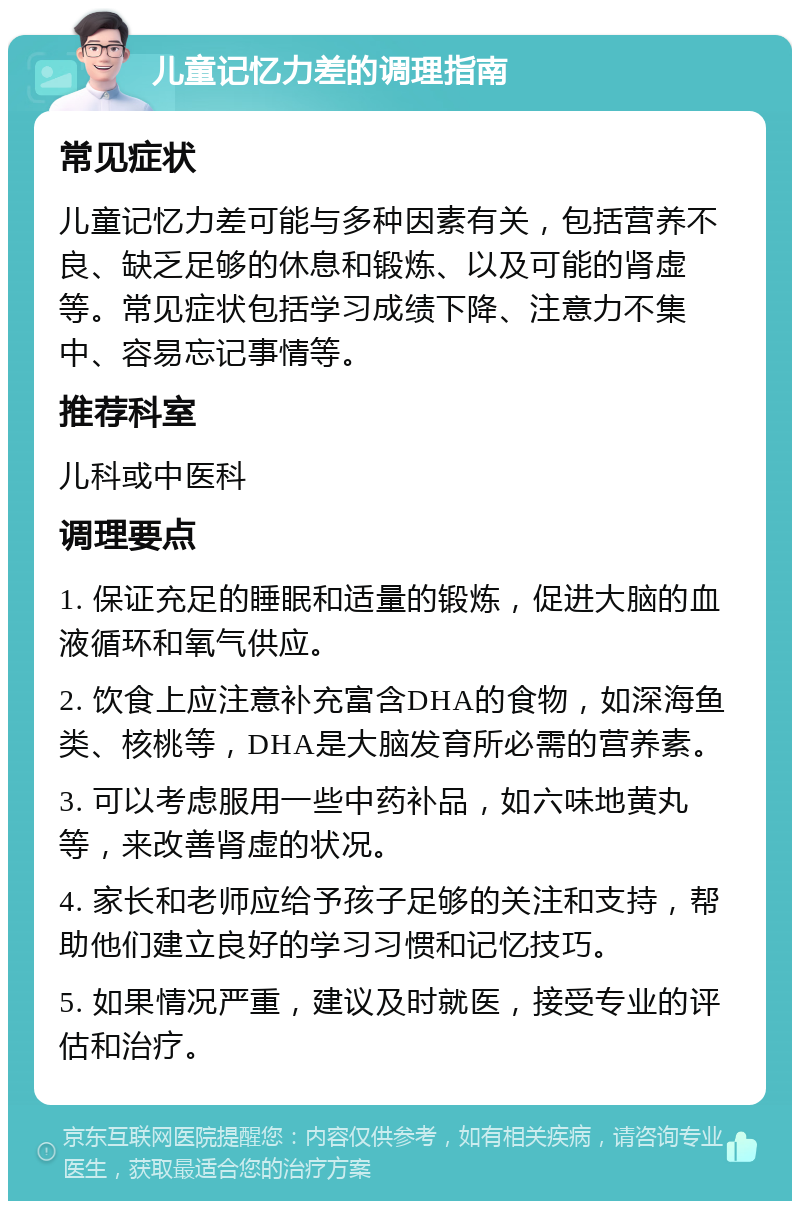 儿童记忆力差的调理指南 常见症状 儿童记忆力差可能与多种因素有关，包括营养不良、缺乏足够的休息和锻炼、以及可能的肾虚等。常见症状包括学习成绩下降、注意力不集中、容易忘记事情等。 推荐科室 儿科或中医科 调理要点 1. 保证充足的睡眠和适量的锻炼，促进大脑的血液循环和氧气供应。 2. 饮食上应注意补充富含DHA的食物，如深海鱼类、核桃等，DHA是大脑发育所必需的营养素。 3. 可以考虑服用一些中药补品，如六味地黄丸等，来改善肾虚的状况。 4. 家长和老师应给予孩子足够的关注和支持，帮助他们建立良好的学习习惯和记忆技巧。 5. 如果情况严重，建议及时就医，接受专业的评估和治疗。