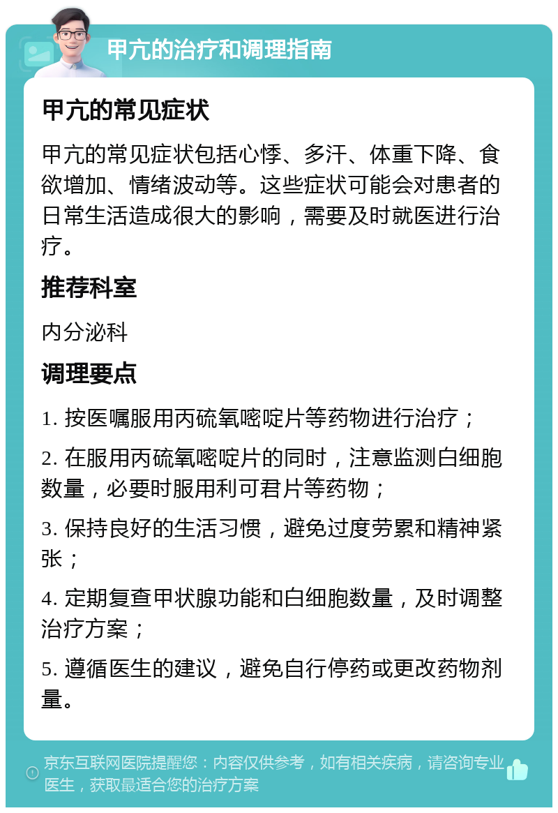 甲亢的治疗和调理指南 甲亢的常见症状 甲亢的常见症状包括心悸、多汗、体重下降、食欲增加、情绪波动等。这些症状可能会对患者的日常生活造成很大的影响，需要及时就医进行治疗。 推荐科室 内分泌科 调理要点 1. 按医嘱服用丙硫氧嘧啶片等药物进行治疗； 2. 在服用丙硫氧嘧啶片的同时，注意监测白细胞数量，必要时服用利可君片等药物； 3. 保持良好的生活习惯，避免过度劳累和精神紧张； 4. 定期复查甲状腺功能和白细胞数量，及时调整治疗方案； 5. 遵循医生的建议，避免自行停药或更改药物剂量。