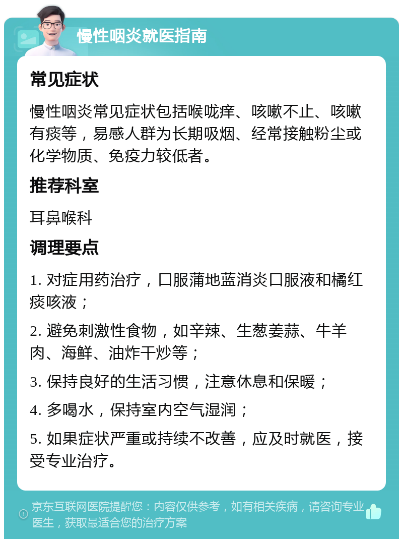 慢性咽炎就医指南 常见症状 慢性咽炎常见症状包括喉咙痒、咳嗽不止、咳嗽有痰等，易感人群为长期吸烟、经常接触粉尘或化学物质、免疫力较低者。 推荐科室 耳鼻喉科 调理要点 1. 对症用药治疗，口服蒲地蓝消炎口服液和橘红痰咳液； 2. 避免刺激性食物，如辛辣、生葱姜蒜、牛羊肉、海鲜、油炸干炒等； 3. 保持良好的生活习惯，注意休息和保暖； 4. 多喝水，保持室内空气湿润； 5. 如果症状严重或持续不改善，应及时就医，接受专业治疗。