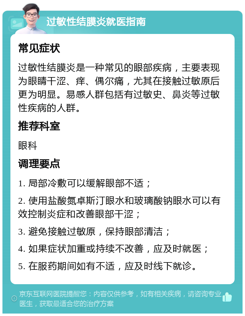 过敏性结膜炎就医指南 常见症状 过敏性结膜炎是一种常见的眼部疾病，主要表现为眼睛干涩、痒、偶尔痛，尤其在接触过敏原后更为明显。易感人群包括有过敏史、鼻炎等过敏性疾病的人群。 推荐科室 眼科 调理要点 1. 局部冷敷可以缓解眼部不适； 2. 使用盐酸氮卓斯汀眼水和玻璃酸钠眼水可以有效控制炎症和改善眼部干涩； 3. 避免接触过敏原，保持眼部清洁； 4. 如果症状加重或持续不改善，应及时就医； 5. 在服药期间如有不适，应及时线下就诊。