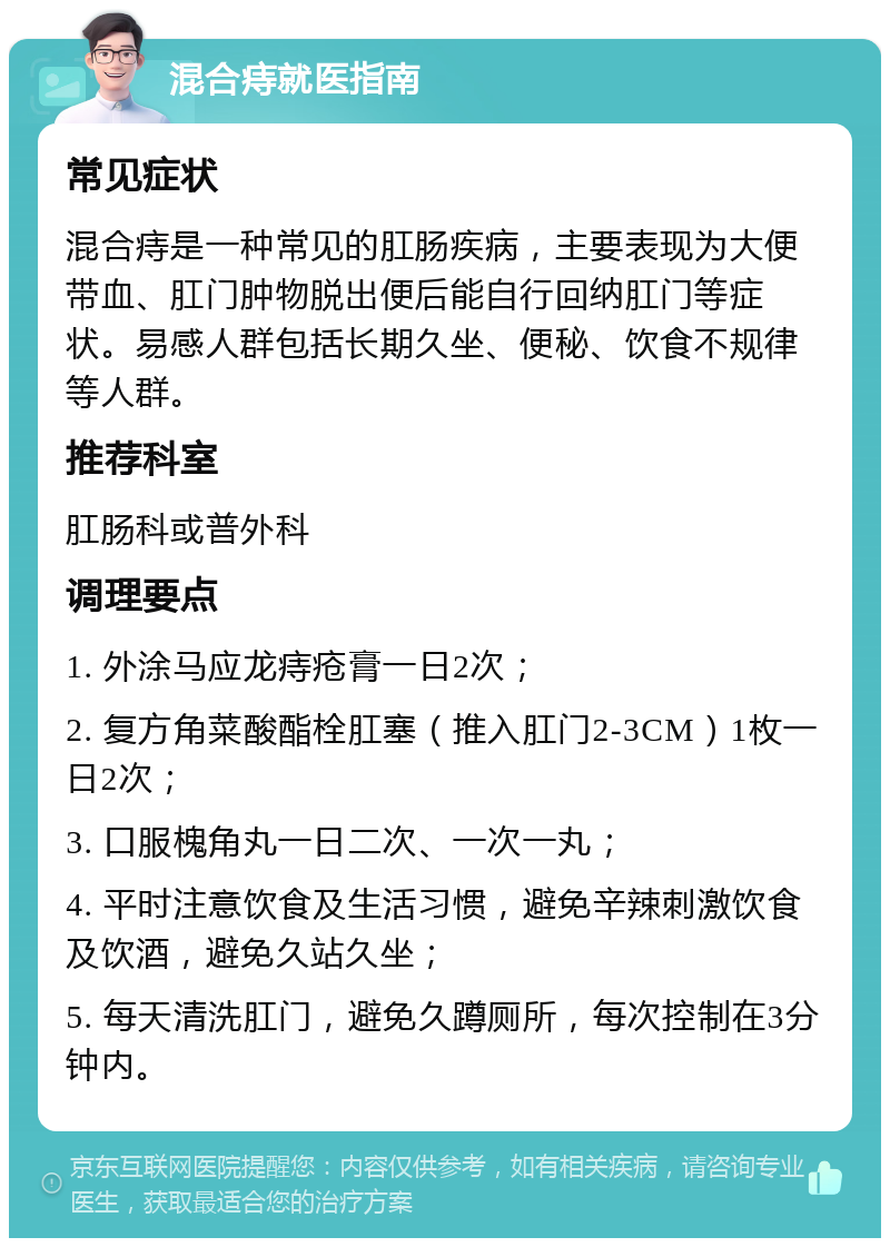 混合痔就医指南 常见症状 混合痔是一种常见的肛肠疾病，主要表现为大便带血、肛门肿物脱出便后能自行回纳肛门等症状。易感人群包括长期久坐、便秘、饮食不规律等人群。 推荐科室 肛肠科或普外科 调理要点 1. 外涂马应龙痔疮膏一日2次； 2. 复方角菜酸酯栓肛塞（推入肛门2-3CM）1枚一日2次； 3. 口服槐角丸一日二次、一次一丸； 4. 平时注意饮食及生活习惯，避免辛辣刺激饮食及饮酒，避免久站久坐； 5. 每天清洗肛门，避免久蹲厕所，每次控制在3分钟内。