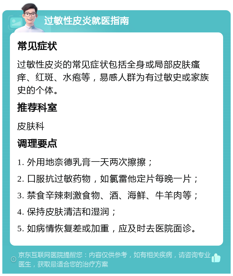 过敏性皮炎就医指南 常见症状 过敏性皮炎的常见症状包括全身或局部皮肤瘙痒、红斑、水疱等，易感人群为有过敏史或家族史的个体。 推荐科室 皮肤科 调理要点 1. 外用地奈德乳膏一天两次擦擦； 2. 口服抗过敏药物，如氯雷他定片每晚一片； 3. 禁食辛辣刺激食物、酒、海鲜、牛羊肉等； 4. 保持皮肤清洁和湿润； 5. 如病情恢复差或加重，应及时去医院面诊。