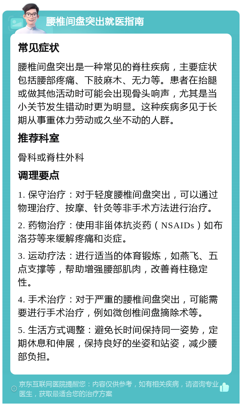 腰椎间盘突出就医指南 常见症状 腰椎间盘突出是一种常见的脊柱疾病，主要症状包括腰部疼痛、下肢麻木、无力等。患者在抬腿或做其他活动时可能会出现骨头响声，尤其是当小关节发生错动时更为明显。这种疾病多见于长期从事重体力劳动或久坐不动的人群。 推荐科室 骨科或脊柱外科 调理要点 1. 保守治疗：对于轻度腰椎间盘突出，可以通过物理治疗、按摩、针灸等非手术方法进行治疗。 2. 药物治疗：使用非甾体抗炎药（NSAIDs）如布洛芬等来缓解疼痛和炎症。 3. 运动疗法：进行适当的体育锻炼，如燕飞、五点支撑等，帮助增强腰部肌肉，改善脊柱稳定性。 4. 手术治疗：对于严重的腰椎间盘突出，可能需要进行手术治疗，例如微创椎间盘摘除术等。 5. 生活方式调整：避免长时间保持同一姿势，定期休息和伸展，保持良好的坐姿和站姿，减少腰部负担。