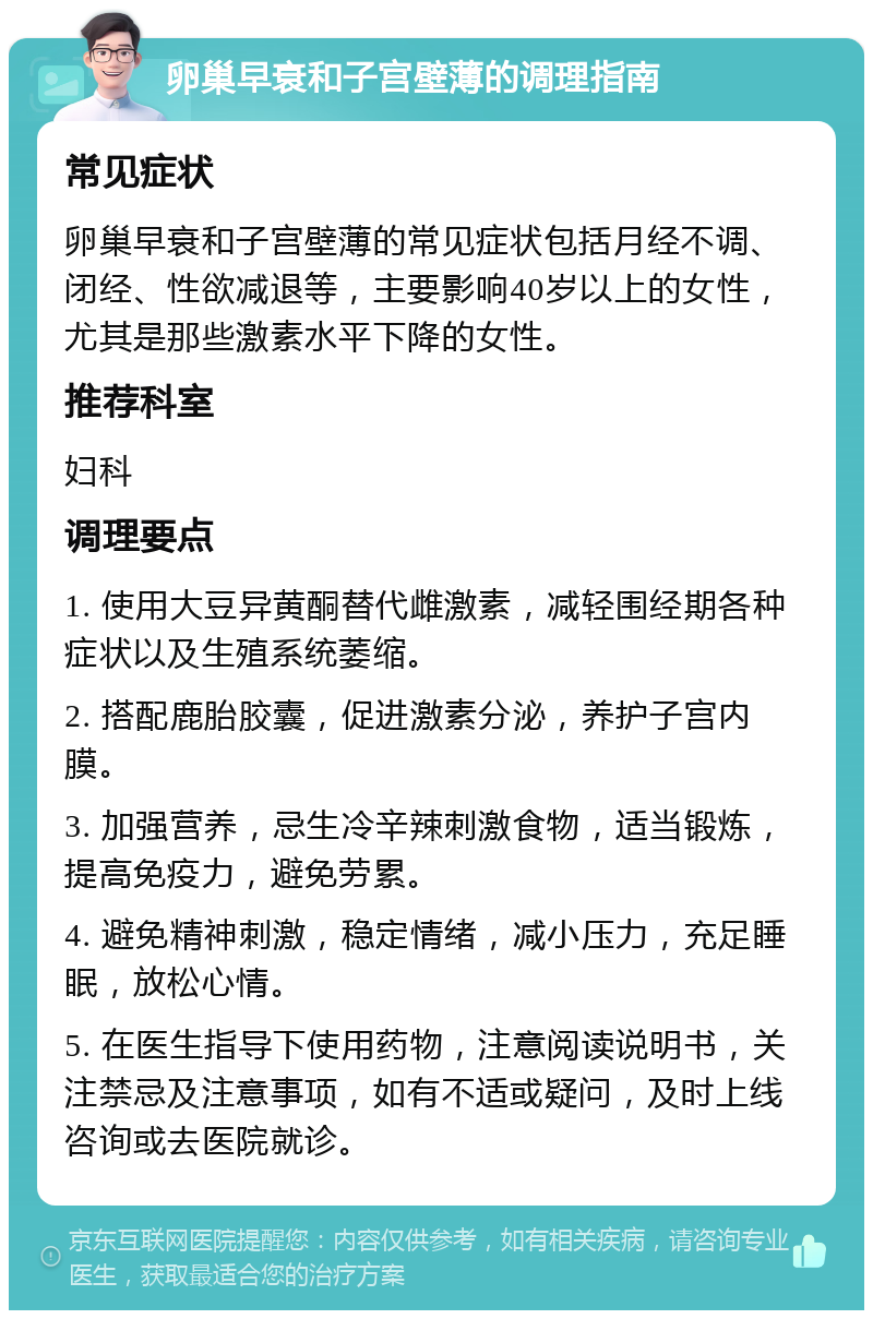 卵巢早衰和子宫壁薄的调理指南 常见症状 卵巢早衰和子宫壁薄的常见症状包括月经不调、闭经、性欲减退等，主要影响40岁以上的女性，尤其是那些激素水平下降的女性。 推荐科室 妇科 调理要点 1. 使用大豆异黄酮替代雌激素，减轻围经期各种症状以及生殖系统萎缩。 2. 搭配鹿胎胶囊，促进激素分泌，养护子宫内膜。 3. 加强营养，忌生冷辛辣刺激食物，适当锻炼，提高免疫力，避免劳累。 4. 避免精神刺激，稳定情绪，减小压力，充足睡眠，放松心情。 5. 在医生指导下使用药物，注意阅读说明书，关注禁忌及注意事项，如有不适或疑问，及时上线咨询或去医院就诊。