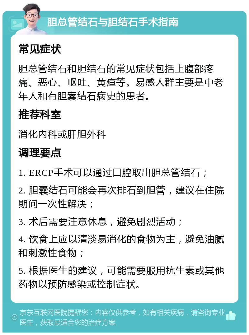 胆总管结石与胆结石手术指南 常见症状 胆总管结石和胆结石的常见症状包括上腹部疼痛、恶心、呕吐、黄疸等。易感人群主要是中老年人和有胆囊结石病史的患者。 推荐科室 消化内科或肝胆外科 调理要点 1. ERCP手术可以通过口腔取出胆总管结石； 2. 胆囊结石可能会再次排石到胆管，建议在住院期间一次性解决； 3. 术后需要注意休息，避免剧烈活动； 4. 饮食上应以清淡易消化的食物为主，避免油腻和刺激性食物； 5. 根据医生的建议，可能需要服用抗生素或其他药物以预防感染或控制症状。