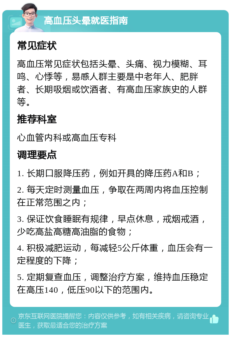 高血压头晕就医指南 常见症状 高血压常见症状包括头晕、头痛、视力模糊、耳鸣、心悸等，易感人群主要是中老年人、肥胖者、长期吸烟或饮酒者、有高血压家族史的人群等。 推荐科室 心血管内科或高血压专科 调理要点 1. 长期口服降压药，例如开具的降压药A和B； 2. 每天定时测量血压，争取在两周内将血压控制在正常范围之内； 3. 保证饮食睡眠有规律，早点休息，戒烟戒酒，少吃高盐高糖高油脂的食物； 4. 积极减肥运动，每减轻5公斤体重，血压会有一定程度的下降； 5. 定期复查血压，调整治疗方案，维持血压稳定在高压140，低压90以下的范围内。