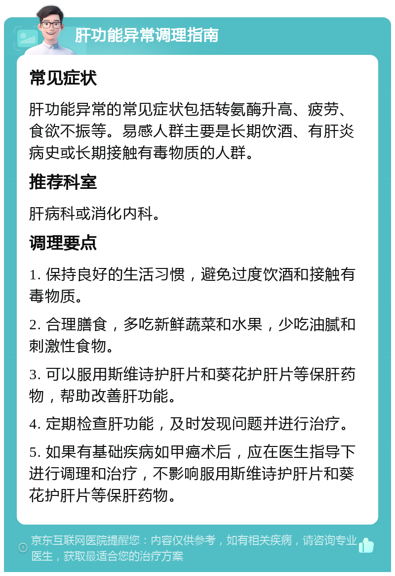 肝功能异常调理指南 常见症状 肝功能异常的常见症状包括转氨酶升高、疲劳、食欲不振等。易感人群主要是长期饮酒、有肝炎病史或长期接触有毒物质的人群。 推荐科室 肝病科或消化内科。 调理要点 1. 保持良好的生活习惯，避免过度饮酒和接触有毒物质。 2. 合理膳食，多吃新鲜蔬菜和水果，少吃油腻和刺激性食物。 3. 可以服用斯维诗护肝片和葵花护肝片等保肝药物，帮助改善肝功能。 4. 定期检查肝功能，及时发现问题并进行治疗。 5. 如果有基础疾病如甲癌术后，应在医生指导下进行调理和治疗，不影响服用斯维诗护肝片和葵花护肝片等保肝药物。