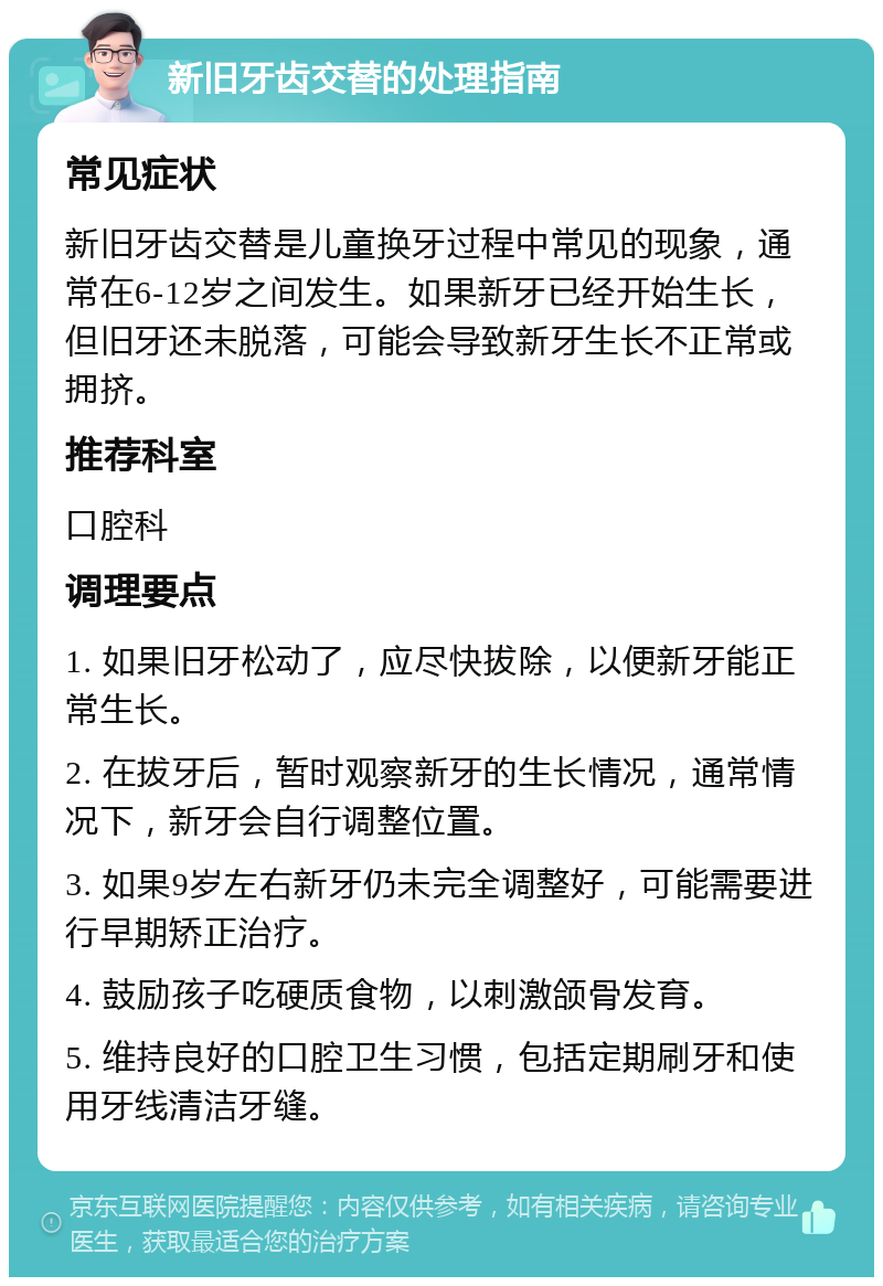 新旧牙齿交替的处理指南 常见症状 新旧牙齿交替是儿童换牙过程中常见的现象，通常在6-12岁之间发生。如果新牙已经开始生长，但旧牙还未脱落，可能会导致新牙生长不正常或拥挤。 推荐科室 口腔科 调理要点 1. 如果旧牙松动了，应尽快拔除，以便新牙能正常生长。 2. 在拔牙后，暂时观察新牙的生长情况，通常情况下，新牙会自行调整位置。 3. 如果9岁左右新牙仍未完全调整好，可能需要进行早期矫正治疗。 4. 鼓励孩子吃硬质食物，以刺激颌骨发育。 5. 维持良好的口腔卫生习惯，包括定期刷牙和使用牙线清洁牙缝。