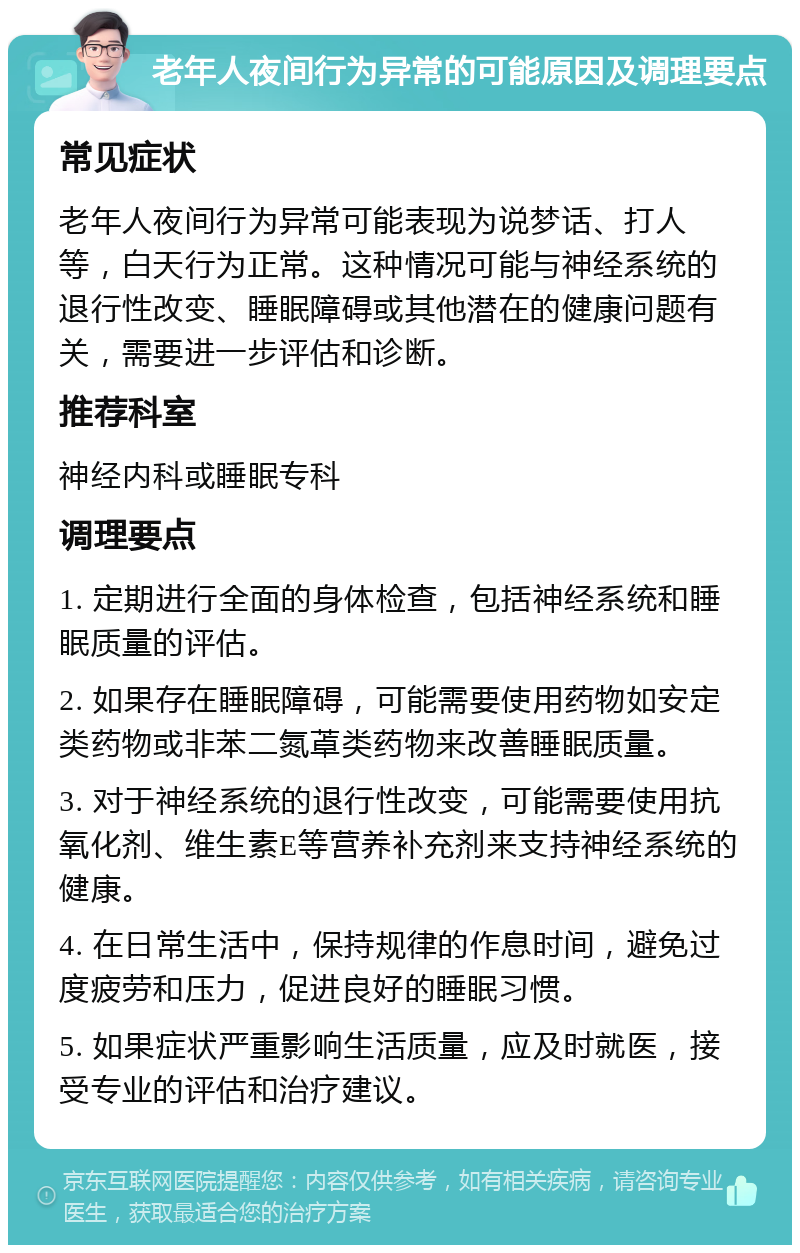 老年人夜间行为异常的可能原因及调理要点 常见症状 老年人夜间行为异常可能表现为说梦话、打人等，白天行为正常。这种情况可能与神经系统的退行性改变、睡眠障碍或其他潜在的健康问题有关，需要进一步评估和诊断。 推荐科室 神经内科或睡眠专科 调理要点 1. 定期进行全面的身体检查，包括神经系统和睡眠质量的评估。 2. 如果存在睡眠障碍，可能需要使用药物如安定类药物或非苯二氮䓬类药物来改善睡眠质量。 3. 对于神经系统的退行性改变，可能需要使用抗氧化剂、维生素E等营养补充剂来支持神经系统的健康。 4. 在日常生活中，保持规律的作息时间，避免过度疲劳和压力，促进良好的睡眠习惯。 5. 如果症状严重影响生活质量，应及时就医，接受专业的评估和治疗建议。