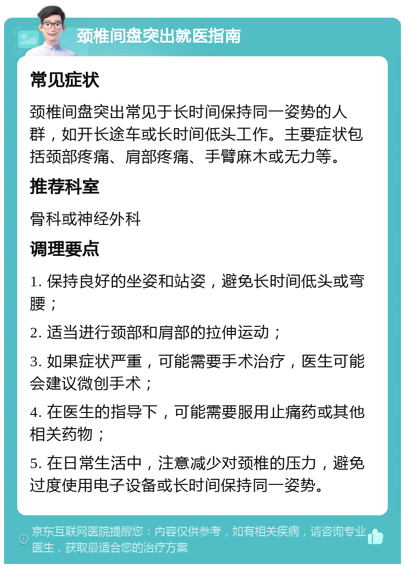 颈椎间盘突出就医指南 常见症状 颈椎间盘突出常见于长时间保持同一姿势的人群，如开长途车或长时间低头工作。主要症状包括颈部疼痛、肩部疼痛、手臂麻木或无力等。 推荐科室 骨科或神经外科 调理要点 1. 保持良好的坐姿和站姿，避免长时间低头或弯腰； 2. 适当进行颈部和肩部的拉伸运动； 3. 如果症状严重，可能需要手术治疗，医生可能会建议微创手术； 4. 在医生的指导下，可能需要服用止痛药或其他相关药物； 5. 在日常生活中，注意减少对颈椎的压力，避免过度使用电子设备或长时间保持同一姿势。