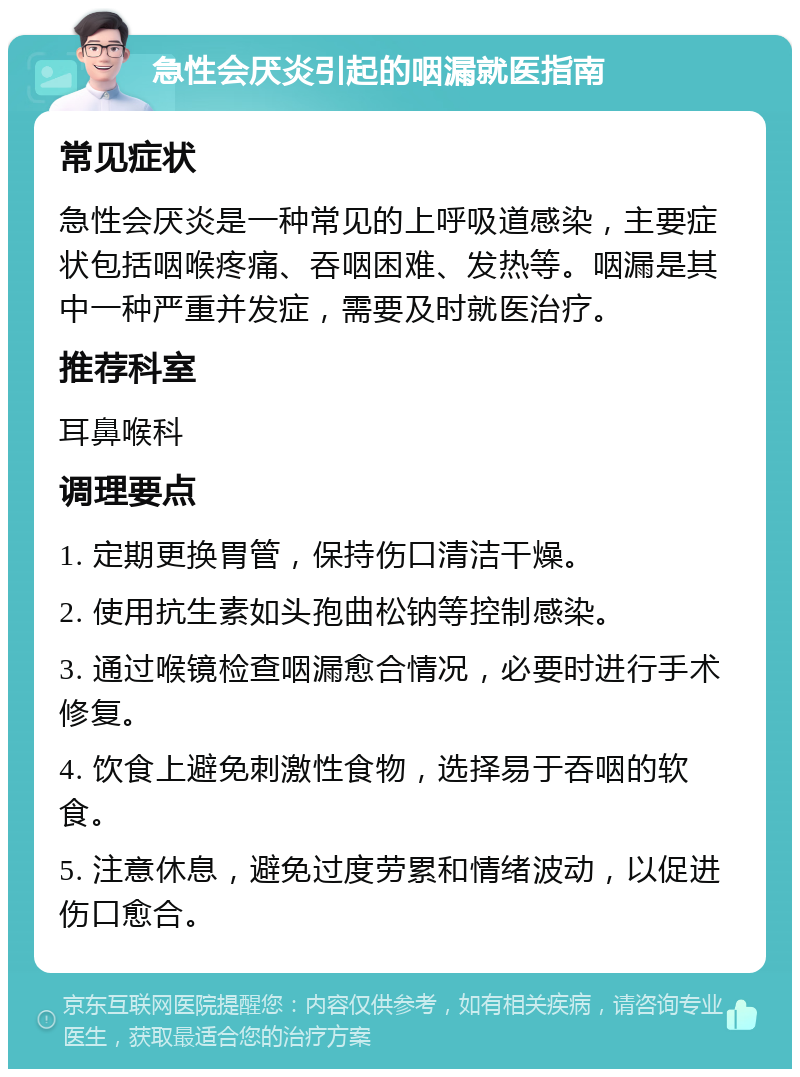 急性会厌炎引起的咽漏就医指南 常见症状 急性会厌炎是一种常见的上呼吸道感染，主要症状包括咽喉疼痛、吞咽困难、发热等。咽漏是其中一种严重并发症，需要及时就医治疗。 推荐科室 耳鼻喉科 调理要点 1. 定期更换胃管，保持伤口清洁干燥。 2. 使用抗生素如头孢曲松钠等控制感染。 3. 通过喉镜检查咽漏愈合情况，必要时进行手术修复。 4. 饮食上避免刺激性食物，选择易于吞咽的软食。 5. 注意休息，避免过度劳累和情绪波动，以促进伤口愈合。