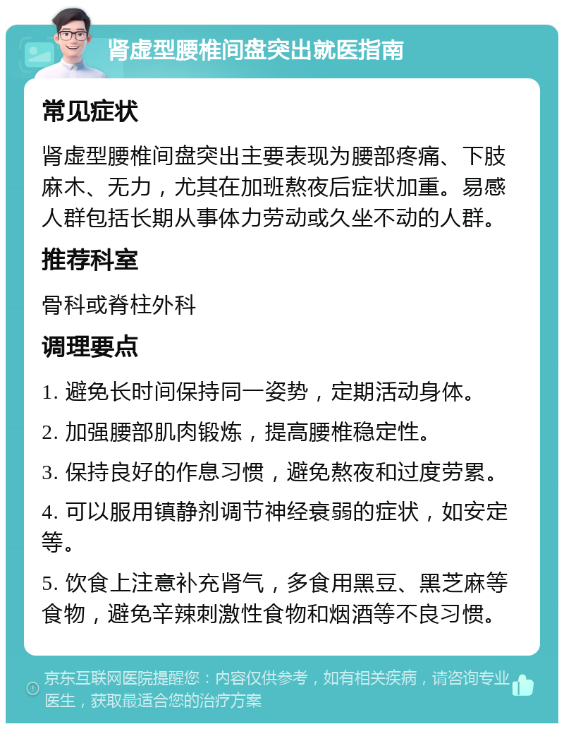 肾虚型腰椎间盘突出就医指南 常见症状 肾虚型腰椎间盘突出主要表现为腰部疼痛、下肢麻木、无力，尤其在加班熬夜后症状加重。易感人群包括长期从事体力劳动或久坐不动的人群。 推荐科室 骨科或脊柱外科 调理要点 1. 避免长时间保持同一姿势，定期活动身体。 2. 加强腰部肌肉锻炼，提高腰椎稳定性。 3. 保持良好的作息习惯，避免熬夜和过度劳累。 4. 可以服用镇静剂调节神经衰弱的症状，如安定等。 5. 饮食上注意补充肾气，多食用黑豆、黑芝麻等食物，避免辛辣刺激性食物和烟酒等不良习惯。