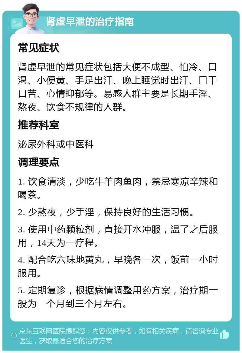 肾虚早泄的治疗指南 常见症状 肾虚早泄的常见症状包括大便不成型、怕冷、口渴、小便黄、手足出汗、晚上睡觉时出汗、口干口苦、心情抑郁等。易感人群主要是长期手淫、熬夜、饮食不规律的人群。 推荐科室 泌尿外科或中医科 调理要点 1. 饮食清淡，少吃牛羊肉鱼肉，禁忌寒凉辛辣和喝茶。 2. 少熬夜，少手淫，保持良好的生活习惯。 3. 使用中药颗粒剂，直接开水冲服，温了之后服用，14天为一疗程。 4. 配合吃六味地黄丸，早晚各一次，饭前一小时服用。 5. 定期复诊，根据病情调整用药方案，治疗期一般为一个月到三个月左右。